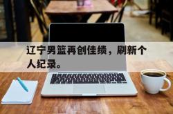 乐鱼app下载地址-辽宁男篮再创佳绩，刷新个人纪录。