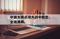 乐鱼app下载页-中国女排点球大战中胜出，全场沸腾。