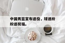乐鱼app下载地址-中国男篮宣布退役，球迷纷纷送祝福。