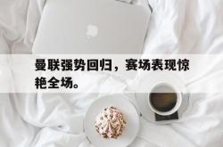 乐鱼-曼联强势回归，赛场表现惊艳全场。